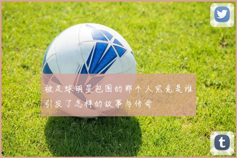 被足球明星包围的那个人究竟是谁引发了怎样的故事与传奇