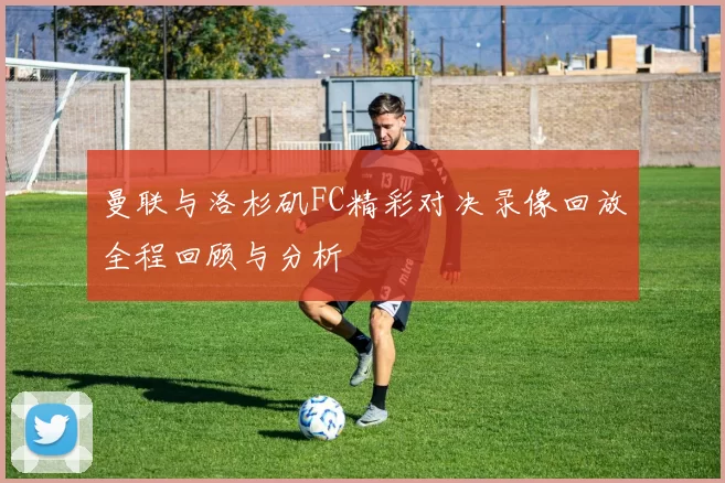 曼联与洛杉矶FC精彩对决录像回放全程回顾与分析