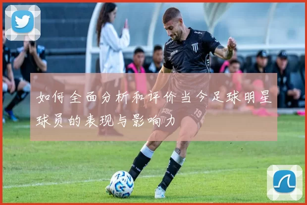 如何全面分析和评价当今足球明星球员的表现与影响力