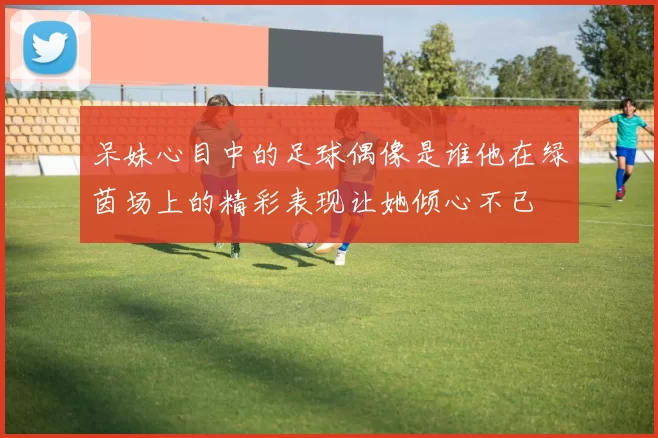 呆妹心目中的足球偶像是谁他在绿茵场上的精彩表现让她倾心不已