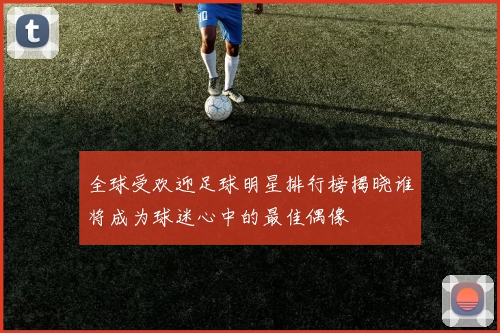 全球受欢迎足球明星排行榜揭晓谁将成为球迷心中的最佳偶像