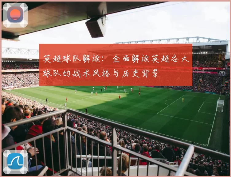英超球队解读：全面解读英超各大球队的战术风格与历史背景