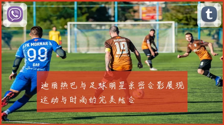 迪丽热巴与足球明星亲密合影展现运动与时尚的完美结合