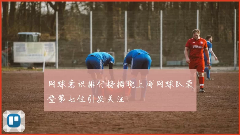 网球意识排行榜揭晓上海网球队荣登第七位引发关注