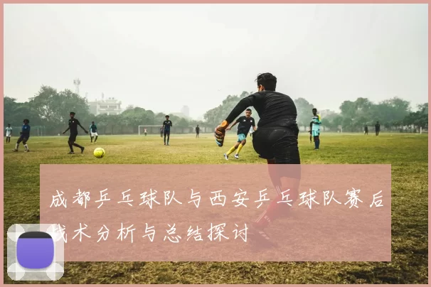 成都乒乓球队与西安乒乓球队赛后战术分析与总结探讨