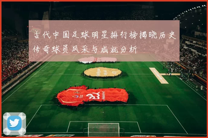 古代中国足球明星排行榜揭晓历史传奇球员风采与成就分析