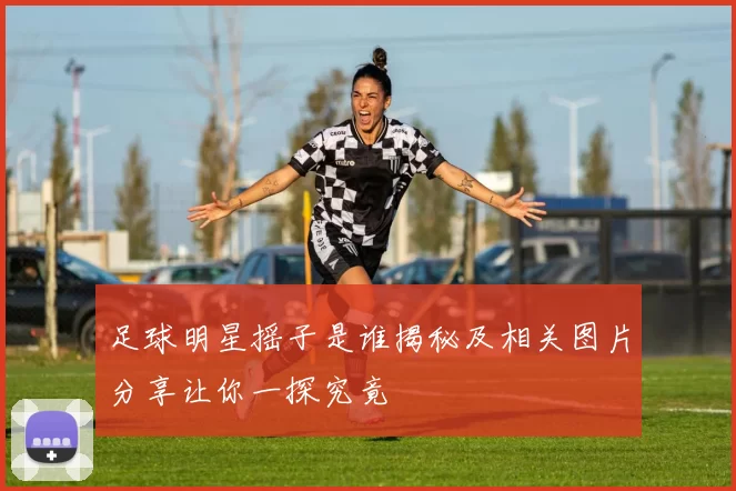 足球明星摇子是谁揭秘及相关图片分享让你一探究竟