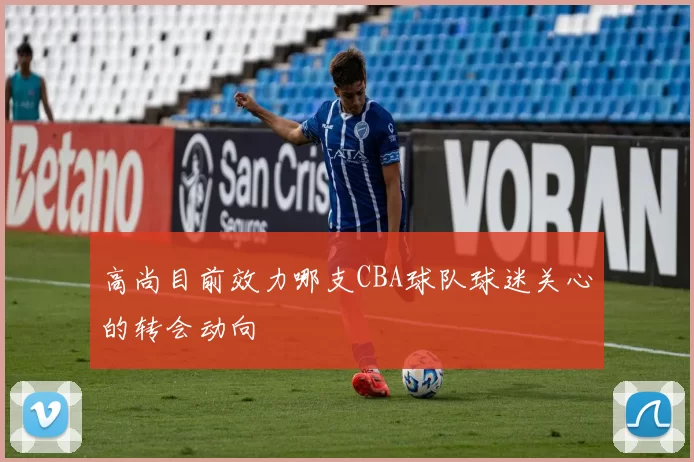 高尚目前效力哪支CBA球队球迷关心的转会动向