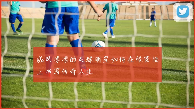 威风凛凛的足球明星如何在绿茵场上书写传奇人生