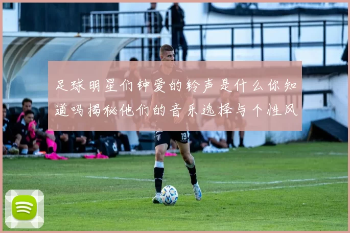 足球明星们钟爱的铃声是什么你知道吗揭秘他们的音乐选择与个性风格