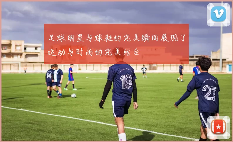 足球明星与球鞋的完美瞬间展现了运动与时尚的完美结合