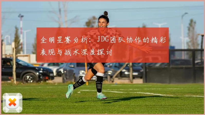 全明星赛分析：JDG团队协作的精彩表现与战术深度探讨