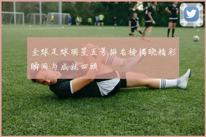 全球足球明星五号排名榜揭晓精彩瞬间与成就回顾