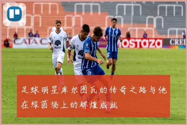 足球明星库尔图瓦的传奇之路与他在绿茵场上的辉煌成就