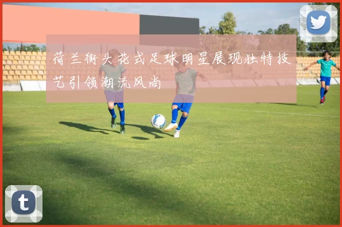 荷兰街头花式足球明星展现独特技艺引领潮流风尚