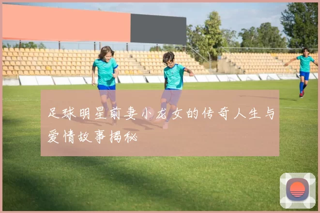 足球明星前妻小龙女的传奇人生与爱情故事揭秘