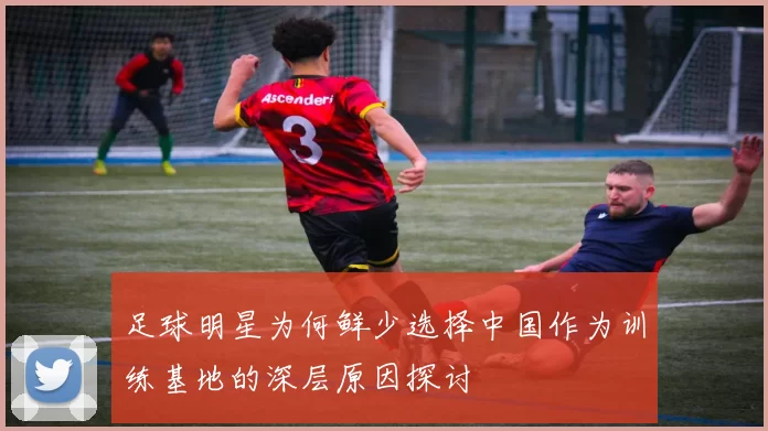 足球明星为何鲜少选择中国作为训练基地的深层原因探讨