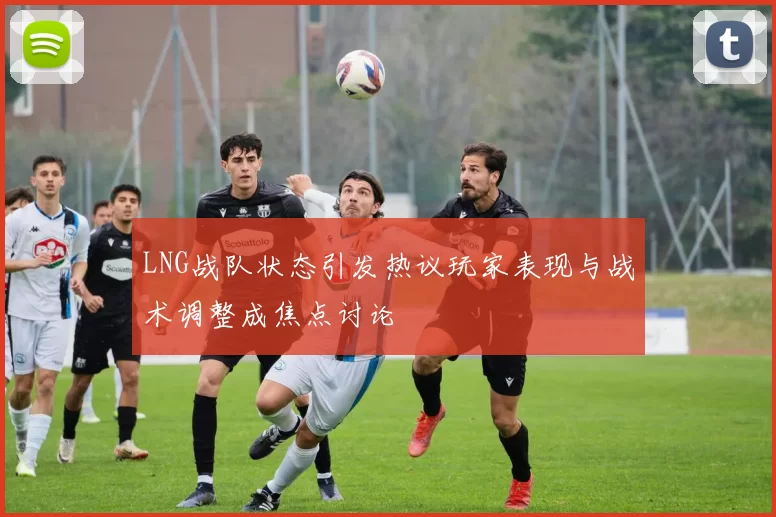 LNG战队状态引发热议玩家表现与战术调整成焦点讨论