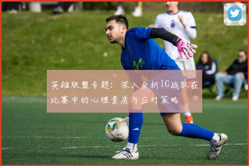 英雄联盟专题：深入分析IG战队在比赛中的心理素质与应对策略