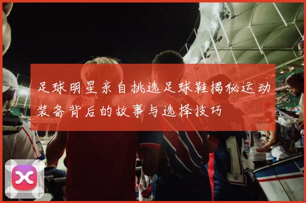 足球明星亲自挑选足球鞋揭秘运动装备背后的故事与选择技巧