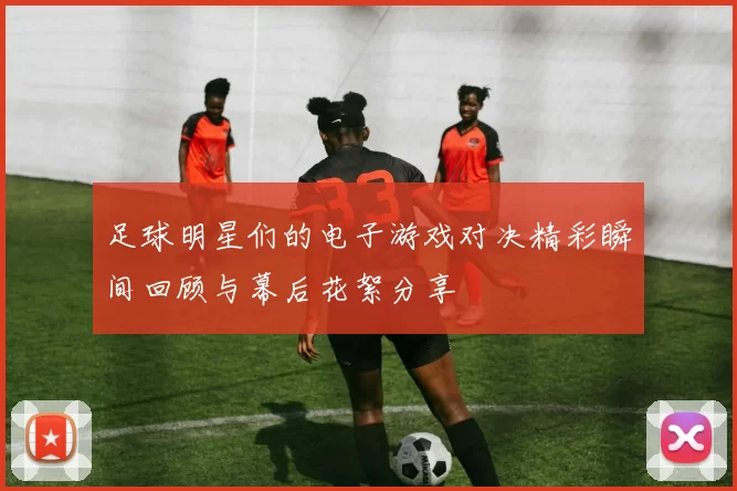 足球明星们的电子游戏对决精彩瞬间回顾与幕后花絮分享