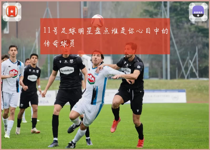 11号足球明星盘点谁是你心目中的传奇球员