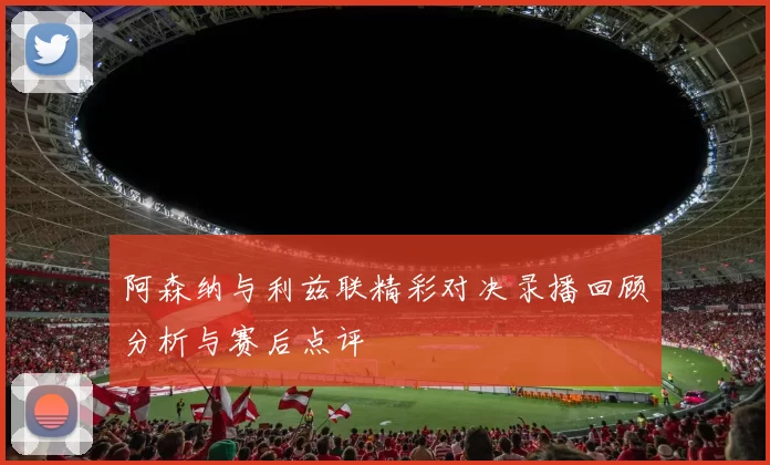 阿森纳与利兹联精彩对决录播回顾分析与赛后点评