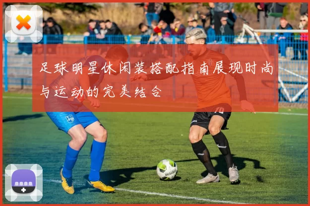 足球明星休闲装搭配指南展现时尚与运动的完美结合