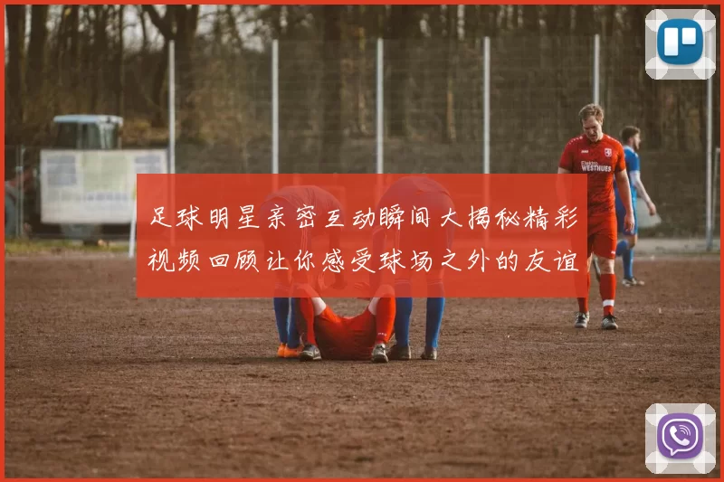 足球明星亲密互动瞬间大揭秘精彩视频回顾让你感受球场之外的友谊与激情