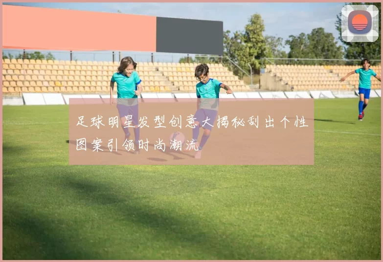 足球明星发型创意大揭秘刮出个性图案引领时尚潮流