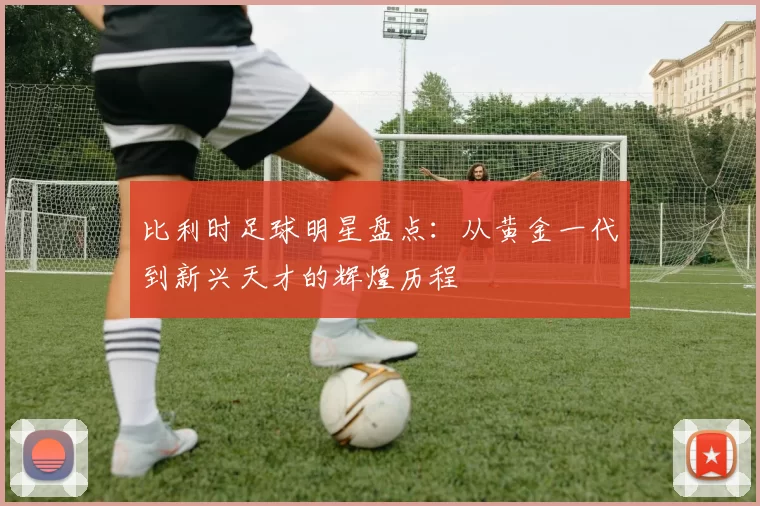 比利时足球明星盘点：从黄金一代到新兴天才的辉煌历程