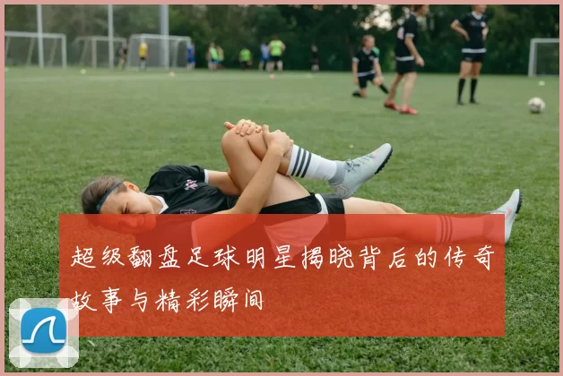 超级翻盘足球明星揭晓背后的传奇故事与精彩瞬间