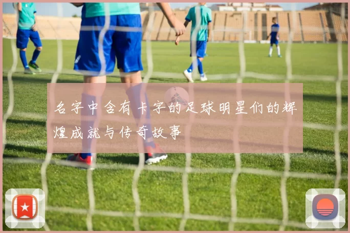 名字中含有卡字的足球明星们的辉煌成就与传奇故事