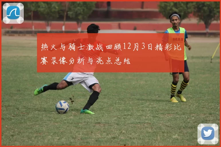 热火与骑士激战回顾12月3日精彩比赛录像分析与亮点总结