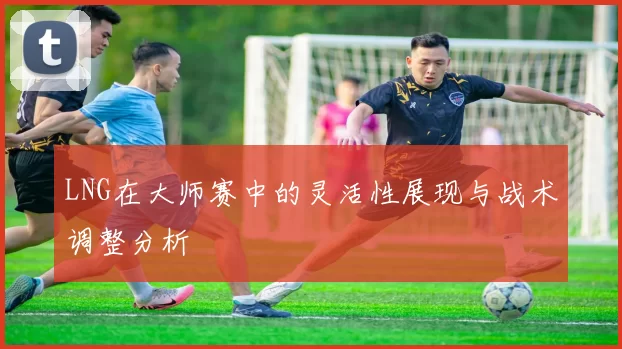 LNG在大师赛中的灵活性展现与战术调整分析