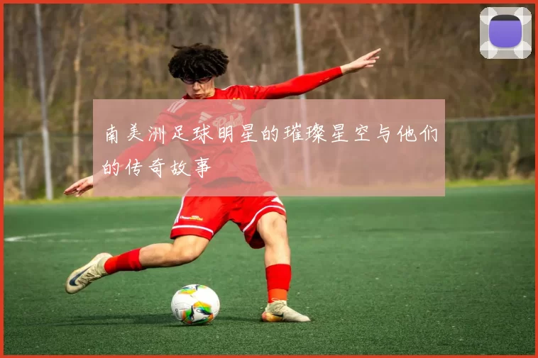 南美洲足球明星的璀璨星空与他们的传奇故事