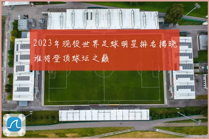 2023年现役世界足球明星排名揭晓谁将登顶球坛之巅