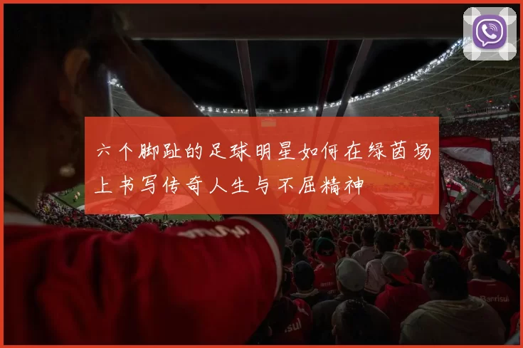 六个脚趾的足球明星如何在绿茵场上书写传奇人生与不屈精神