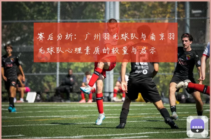 赛后分析：广州羽毛球队与南京羽毛球队心理素质的较量与启示