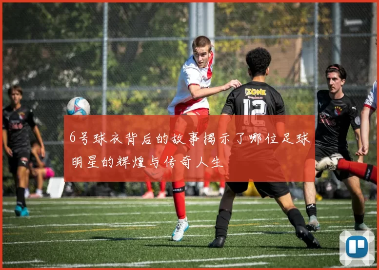 6号球衣背后的故事揭示了哪位足球明星的辉煌与传奇人生