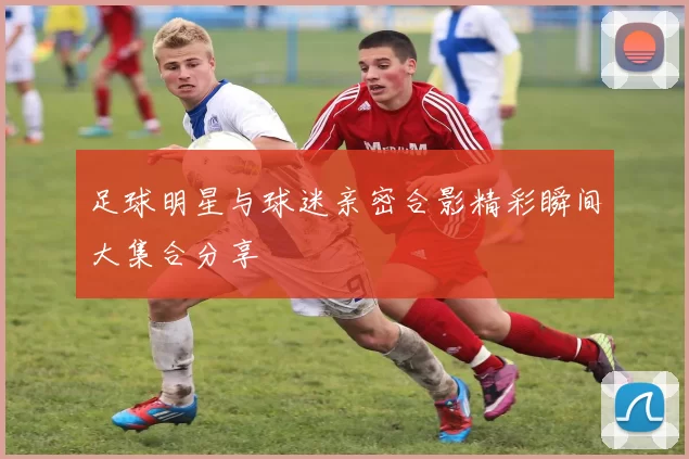 足球明星与球迷亲密合影精彩瞬间大集合分享