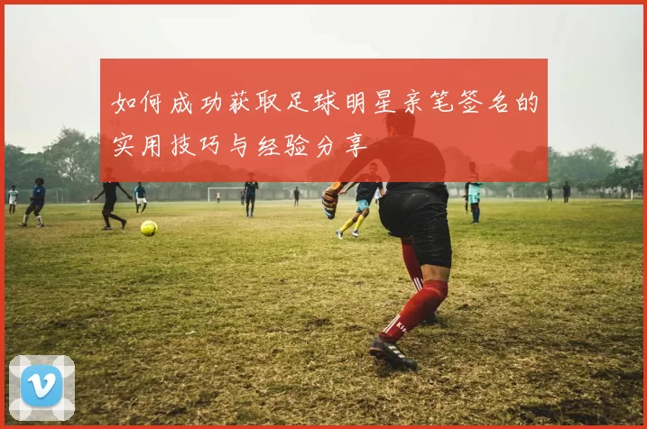 如何成功获取足球明星亲笔签名的实用技巧与经验分享