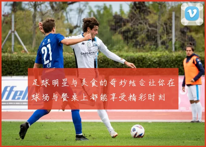 足球明星与美食的奇妙结合让你在球场与餐桌上都能享受精彩时刻