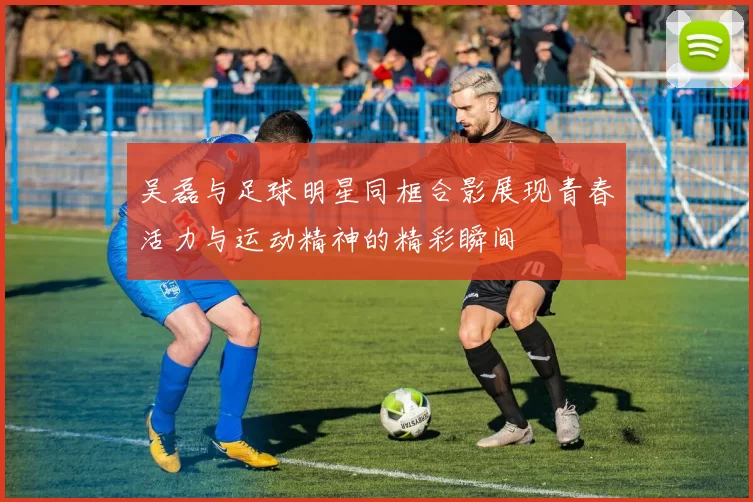 吴磊与足球明星同框合影展现青春活力与运动精神的精彩瞬间