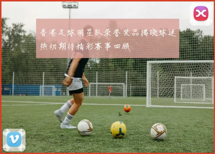 香港足球明星队荣誉奖品揭晓球迷热切期待精彩赛事回顾