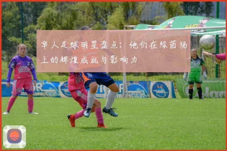华人足球明星盘点：他们在绿茵场上的辉煌成就与影响力