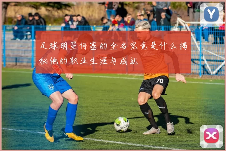 足球明星何塞的全名究竟是什么揭秘他的职业生涯与成就