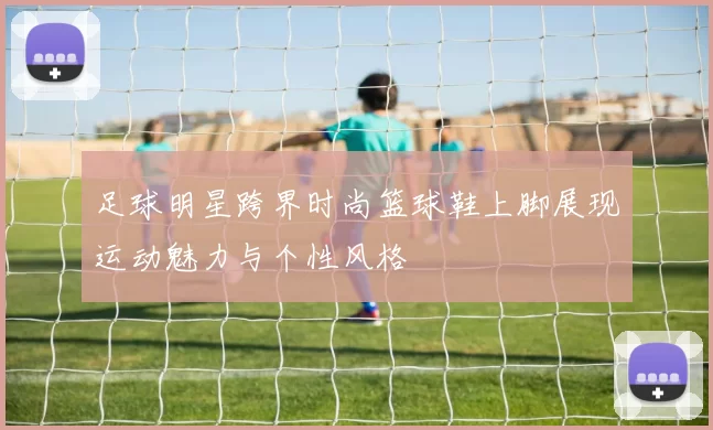 足球明星跨界时尚篮球鞋上脚展现运动魅力与个性风格