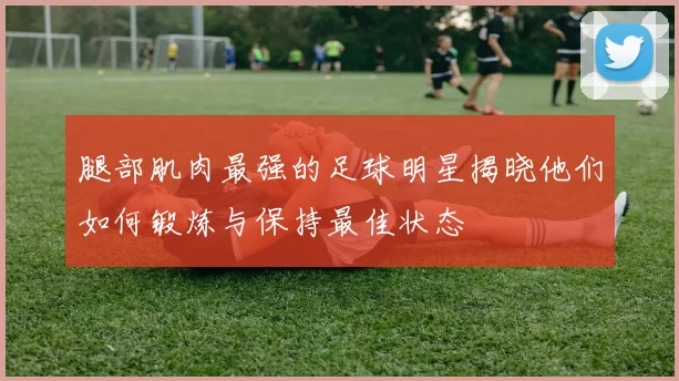 腿部肌肉最强的足球明星揭晓他们如何锻炼与保持最佳状态