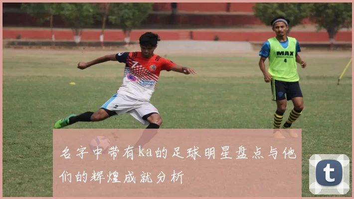 名字中带有ka的足球明星盘点与他们的辉煌成就分析